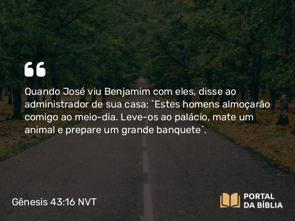 Gênesis 43:16 NVT - Quando José viu Benjamim com eles, disse ao administrador de sua casa: “Estes homens almoçarão comigo ao meio-dia. Leve-os ao palácio, mate um animal e prepare um grande banquete”.