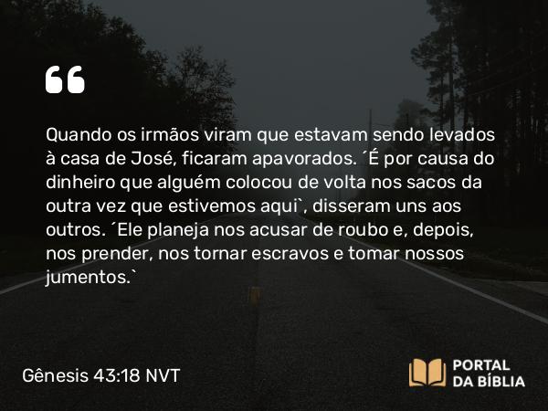 Gênesis 43:18 NVT - Quando os irmãos viram que estavam sendo levados à casa de José, ficaram apavorados. “É por causa do dinheiro que alguém colocou de volta nos sacos da outra vez que estivemos aqui”, disseram uns aos outros. “Ele planeja nos acusar de roubo e, depois, nos prender, nos tornar escravos e tomar nossos jumentos.”