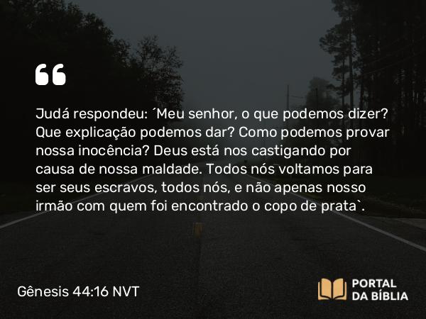 Gênesis 44:16 NVT - Judá respondeu: “Meu senhor, o que podemos dizer? Que explicação podemos dar? Como podemos provar nossa inocência? Deus está nos castigando por causa de nossa maldade. Todos nós voltamos para ser seus escravos, todos nós, e não apenas nosso irmão com quem foi encontrado o copo de prata”.