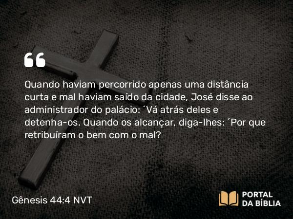 Gênesis 44:4 NVT - Quando haviam percorrido apenas uma distância curta e mal haviam saído da cidade, José disse ao administrador do palácio: “Vá atrás deles e detenha-os. Quando os alcançar, diga-lhes: ‘Por que retribuíram o bem com o mal?