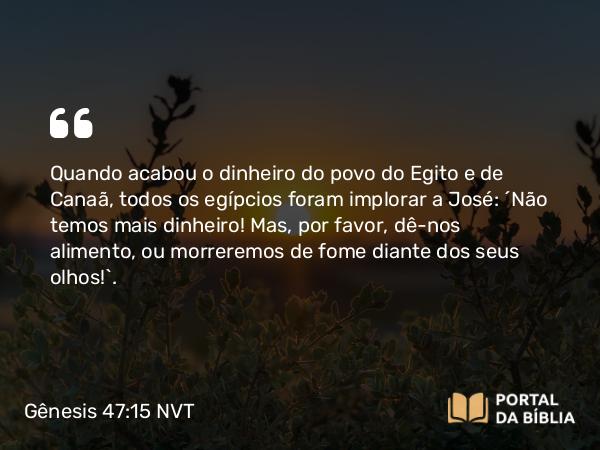 Gênesis 47:15 NVT - Quando acabou o dinheiro do povo do Egito e de Canaã, todos os egípcios foram implorar a José: “Não temos mais dinheiro! Mas, por favor, dê-nos alimento, ou morreremos de fome diante dos seus olhos!”.