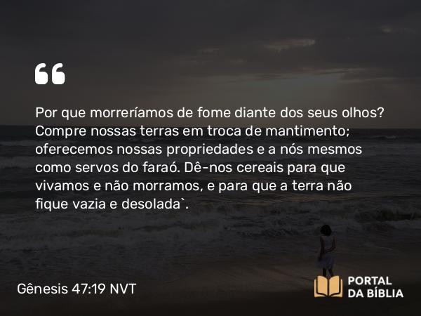 Gênesis 47:19 NVT - Por que morreríamos de fome diante dos seus olhos? Compre nossas terras em troca de mantimento; oferecemos nossas propriedades e a nós mesmos como servos do faraó. Dê-nos cereais para que vivamos e não morramos, e para que a terra não fique vazia e desolada”.