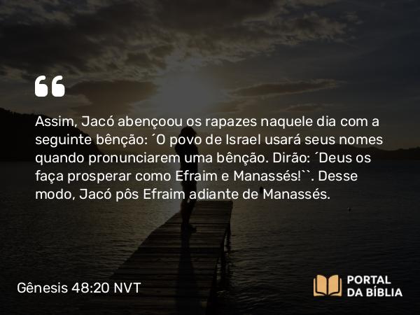 Gênesis 48:20 NVT - Assim, Jacó abençoou os rapazes naquele dia com a seguinte bênção: “O povo de Israel usará seus nomes quando pronunciarem uma bênção. Dirão: ‘Deus os faça prosperar como Efraim e Manassés!’”. Desse modo, Jacó pôs Efraim adiante de Manassés.