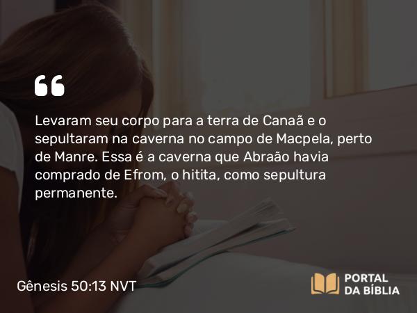 Gênesis 50:13 NVT - Levaram seu corpo para a terra de Canaã e o sepultaram na caverna no campo de Macpela, perto de Manre. Essa é a caverna que Abraão havia comprado de Efrom, o hitita, como sepultura permanente.