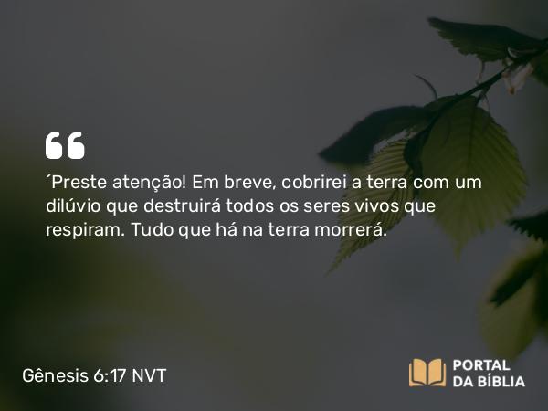 Gênesis 6:17 NVT - “Preste atenção! Em breve, cobrirei a terra com um dilúvio que destruirá todos os seres vivos que respiram. Tudo que há na terra morrerá.