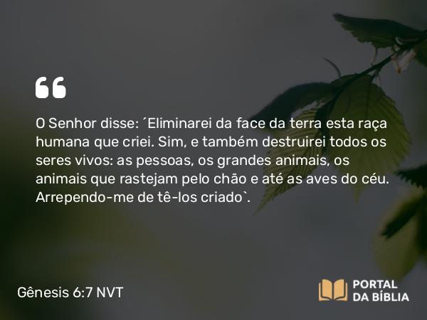 Gênesis 6:7 NVT - O SENHOR disse: “Eliminarei da face da terra esta raça humana que criei. Sim, e também destruirei todos os seres vivos: as pessoas, os grandes animais, os animais que rastejam pelo chão e até as aves do céu. Arrependo-me de tê-los criado”.