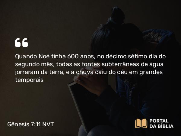 Gênesis 7:11 NVT - Quando Noé tinha 600 anos, no décimo sétimo dia do segundo mês, todas as fontes subterrâneas de água jorraram da terra, e a chuva caiu do céu em grandes temporais