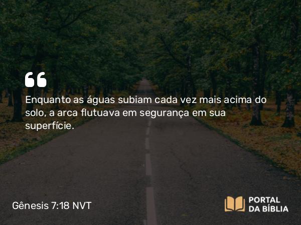 Gênesis 7:18 NVT - Enquanto as águas subiam cada vez mais acima do solo, a arca flutuava em segurança em sua superfície.