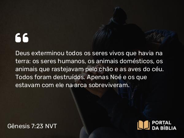 Gênesis 7:23 NVT - Deus exterminou todos os seres vivos que havia na terra: os seres humanos, os animais domésticos, os animais que rastejavam pelo chão e as aves do céu. Todos foram destruídos. Apenas Noé e os que estavam com ele na arca sobreviveram.