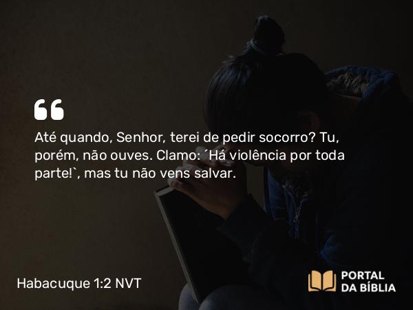 Habacuque 1:2 NVT - Até quando, SENHOR, terei de pedir socorro? Tu, porém, não ouves. Clamo: “Há violência por toda parte!”, mas tu não vens salvar.