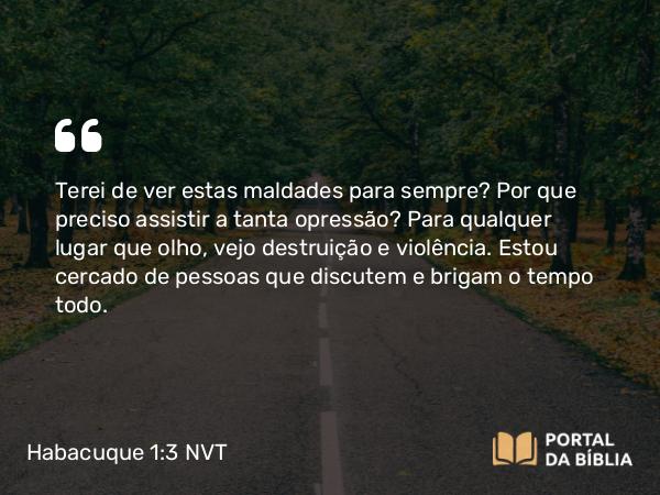 Habacuque 1:3 NVT - Terei de ver estas maldades para sempre? Por que preciso assistir a tanta opressão? Para qualquer lugar que olho, vejo destruição e violência. Estou cercado de pessoas que discutem e brigam o tempo todo.