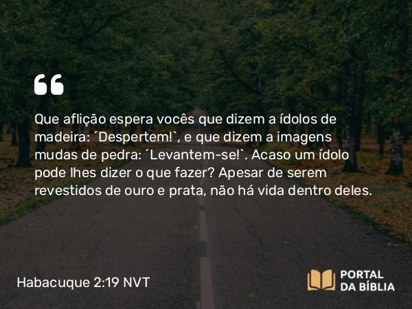 Habacuque 2:19 NVT - Que aflição espera vocês que dizem a ídolos de madeira: ‘Despertem!’, e que dizem a imagens mudas de pedra: ‘Levantem-se!’. Acaso um ídolo pode lhes dizer o que fazer? Apesar de serem revestidos de ouro e prata, não há vida dentro deles.