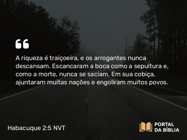 Habacuque 2:5 NVT - A riqueza é traiçoeira, e os arrogantes nunca descansam. Escancaram a boca como a sepultura e, como a morte, nunca se saciam. Em sua cobiça, ajuntaram muitas nações e engoliram muitos povos.