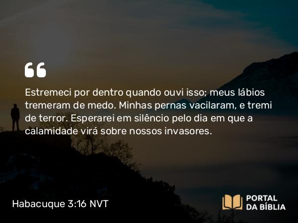 Habacuque 3:16 NVT - Estremeci por dentro quando ouvi isso; meus lábios tremeram de medo. Minhas pernas vacilaram, e tremi de terror. Esperarei em silêncio pelo dia em que a calamidade virá sobre nossos invasores.