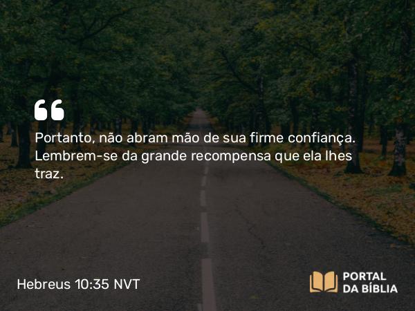 Hebreus 10:35 NVT - Portanto, não abram mão de sua firme confiança. Lembrem-se da grande recompensa que ela lhes traz.