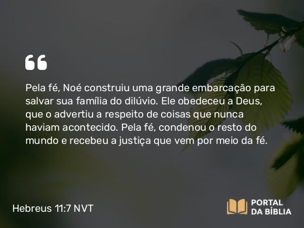 Hebreus 11:7 NVT - Pela fé, Noé construiu uma grande embarcação para salvar sua família do dilúvio. Ele obedeceu a Deus, que o advertiu a respeito de coisas que nunca haviam acontecido. Pela fé, condenou o resto do mundo e recebeu a justiça que vem por meio da fé.