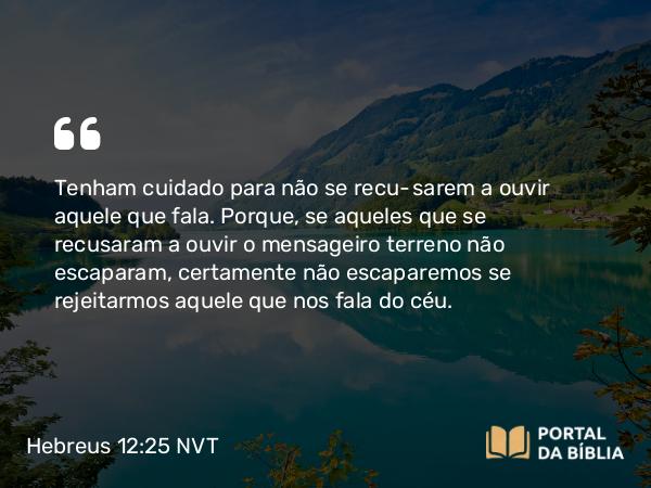 Hebreus 12:25 NVT - Tenham cuidado para não se recusarem a ouvir aquele que fala. Porque, se aqueles que se recusaram a ouvir o mensageiro terreno não escaparam, certamente não escaparemos se rejeitarmos aquele que nos fala do céu.