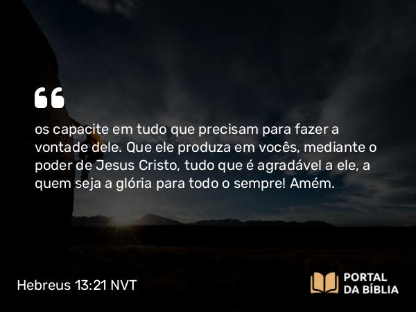 Hebreus 13:21 NVT - os capacite em tudo que precisam para fazer a vontade dele. Que ele produza em vocês, mediante o poder de Jesus Cristo, tudo que é agradável a ele, a quem seja a glória para todo o sempre! Amém.