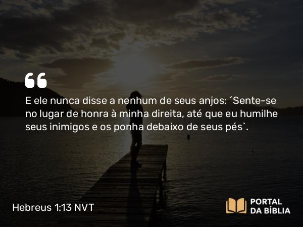 Hebreus 1:13 NVT - E ele nunca disse a nenhum de seus anjos: “Sente-se no lugar de honra à minha direita, até que eu humilhe seus inimigos e os ponha debaixo de seus pés”.