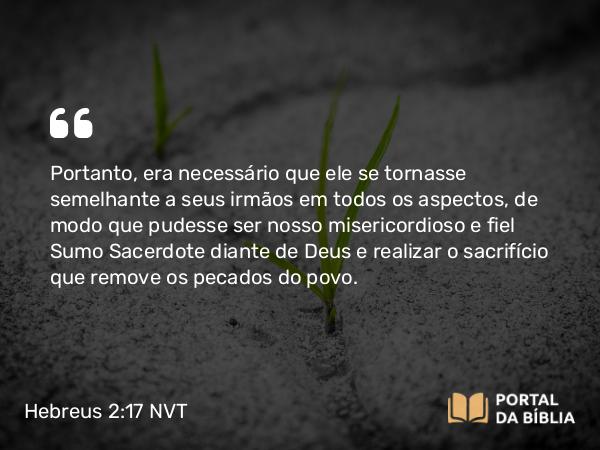 Hebreus 2:17-18 NVT - Portanto, era necessário que ele se tornasse semelhante a seus irmãos em todos os aspectos, de modo que pudesse ser nosso misericordioso e fiel Sumo Sacerdote diante de Deus e realizar o sacrifício que remove os pecados do povo.