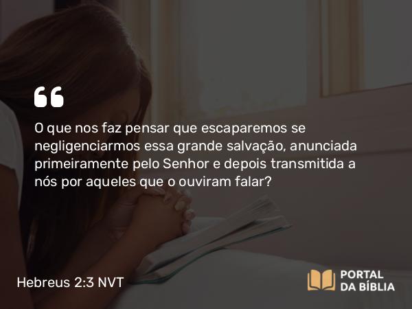 Hebreus 2:3 NVT - O que nos faz pensar que escaparemos se negligenciarmos essa grande salvação, anunciada primeiramente pelo Senhor e depois transmitida a nós por aqueles que o ouviram falar?