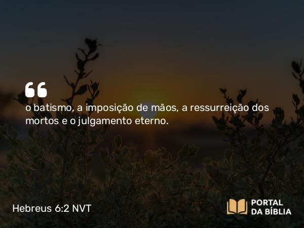 Hebreus 6:2 NVT - o batismo, a imposição de mãos, a ressurreição dos mortos e o julgamento eterno.