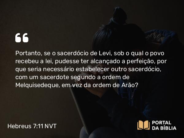 Hebreus 7:11 NVT - Portanto, se o sacerdócio de Levi, sob o qual o povo recebeu a lei, pudesse ter alcançado a perfeição, por que seria necessário estabelecer outro sacerdócio, com um sacerdote segundo a ordem de Melquisedeque, em vez da ordem de Arão?