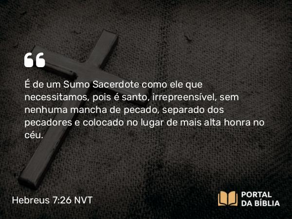 Hebreus 7:26 NVT - É de um Sumo Sacerdote como ele que necessitamos, pois é santo, irrepreensível, sem nenhuma mancha de pecado, separado dos pecadores e colocado no lugar de mais alta honra no céu.