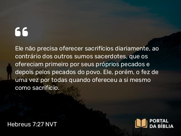 Hebreus 7:27-28 NVT - Ele não precisa oferecer sacrifícios diariamente, ao contrário dos outros sumos sacerdotes, que os ofereciam primeiro por seus próprios pecados e depois pelos pecados do povo. Ele, porém, o fez de uma vez por todas quando ofereceu a si mesmo como sacrifício.