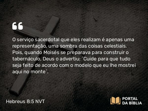 Hebreus 8:5 NVT - O serviço sacerdotal que eles realizam é apenas uma representação, uma sombra das coisas celestiais. Pois, quando Moisés se preparava para construir o tabernáculo, Deus o advertiu: “Cuide para que tudo seja feito de acordo com o modelo que eu lhe mostrei aqui no monte”.