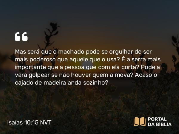 Isaías 10:15 NVT - Mas será que o machado pode se orgulhar de ser mais poderoso que aquele que o usa? É a serra mais importante que a pessoa que com ela corta? Pode a vara golpear se não houver quem a mova? Acaso o cajado de madeira anda sozinho?