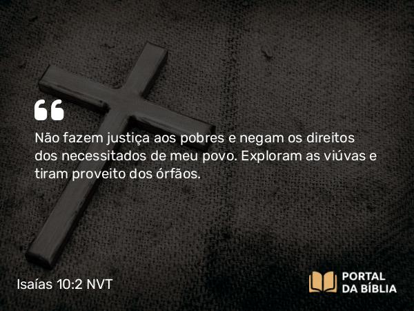 Isaías 10:2 NVT - Não fazem justiça aos pobres e negam os direitos dos necessitados de meu povo. Exploram as viúvas e tiram proveito dos órfãos.