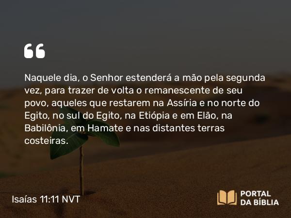 Isaías 11:11-16 NVT - Naquele dia, o Senhor estenderá a mão pela segunda vez, para trazer de volta o remanescente de seu povo, aqueles que restarem na Assíria e no norte do Egito, no sul do Egito, na Etiópia e em Elão, na Babilônia, em Hamate e nas distantes terras costeiras.