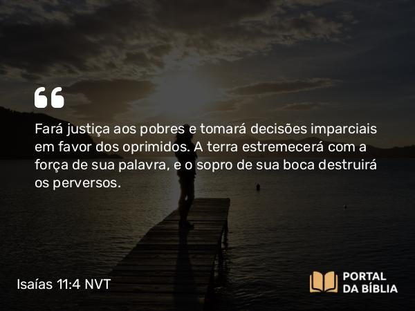 Isaías 11:4 NVT - Fará justiça aos pobres e tomará decisões imparciais em favor dos oprimidos. A terra estremecerá com a força de sua palavra, e o sopro de sua boca destruirá os perversos.