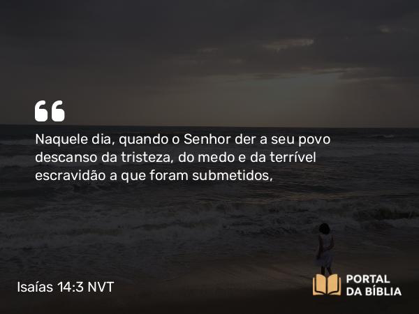 Isaías 14:3 NVT - Naquele dia, quando o SENHOR der a seu povo descanso da tristeza, do medo e da terrível escuridão a que foram submetidos,