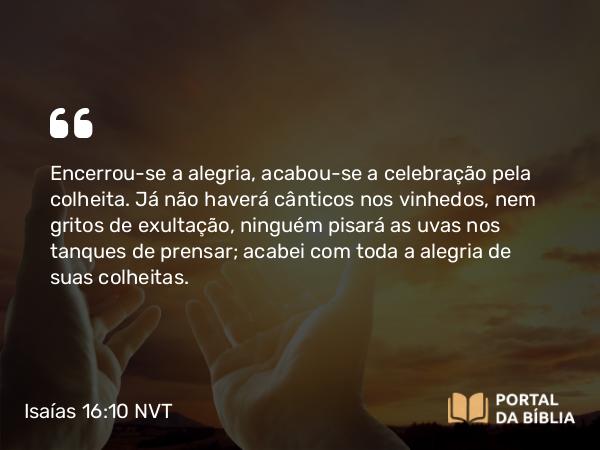 Isaías 16:10 NVT - Encerrou-se a alegria, acabou-se a celebração pela colheita. Já não haverá cânticos nos vinhedos, nem gritos de exultação, ninguém pisará as uvas nos tanques de prensar; acabei com toda a alegria de suas colheitas.