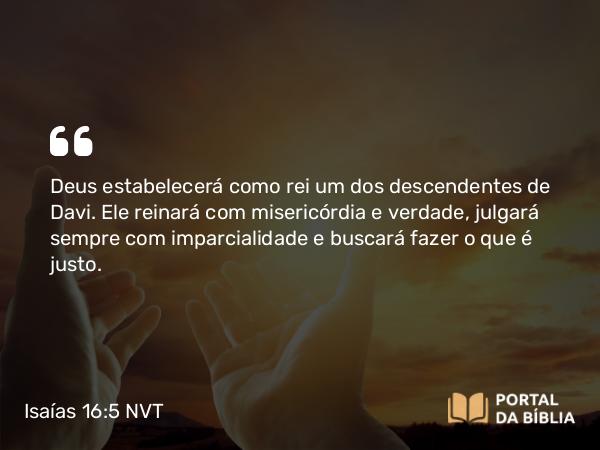 Isaías 16:5 NVT - Deus estabelecerá como rei um dos descendentes de Davi. Ele reinará com misericórdia e verdade, julgará sempre com imparcialidade e buscará fazer o que é justo.