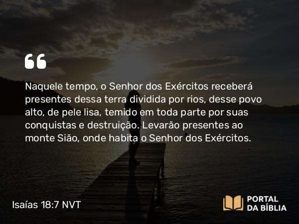 Isaías 18:7 NVT - Naquele tempo, o SENHOR dos Exércitos receberá presentes dessa terra dividida por rios, desse povo alto, de pele lisa, temido em toda parte por suas conquistas e destruição. Levarão presentes ao monte Sião, onde habita o SENHOR dos Exércitos.