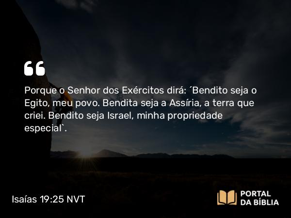 Isaías 19:25 NVT - Porque o SENHOR dos Exércitos dirá: “Bendito seja o Egito, meu povo. Bendita seja a Assíria, a terra que criei. Bendito seja Israel, minha propriedade especial”.