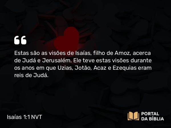 Isaías 1:1 NVT - Estas são as visões de Isaías, filho de Amoz, acerca de Judá e Jerusalém. Ele teve estas visões durante os anos em que Uzias, Jotão, Acaz e Ezequias eram reis de Judá.