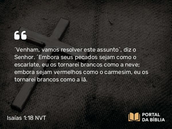 Isaías 1:18 NVT - “Venham, vamos resolver este assunto”, diz o SENHOR. “Embora seus pecados sejam como o escarlate, eu os tornarei brancos como a neve; embora sejam vermelhos como o carmesim, eu os tornarei brancos como a lã.