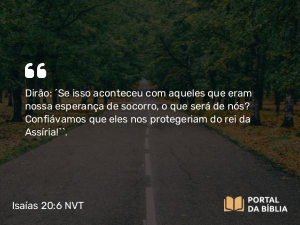 Isaías 20:6 NVT - Dirão: ‘Se isso aconteceu com aqueles que eram nossa esperança de socorro, o que será de nós? Confiávamos que eles nos protegeriam do rei da Assíria!’”.