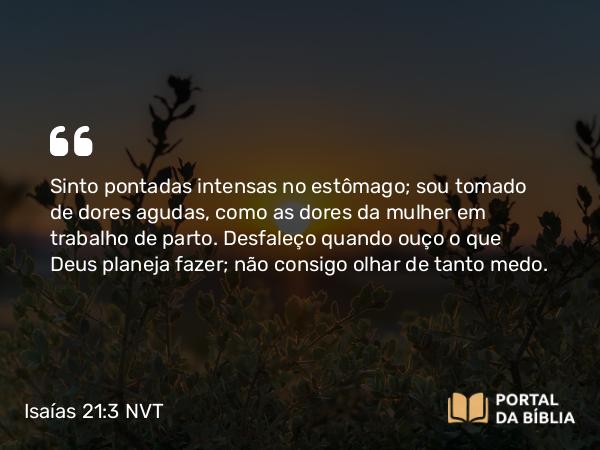 Isaías 21:3 NVT - Sinto pontadas intensas no estômago; sou tomado de dores agudas, como as dores da mulher em trabalho de parto. Desfaleço quando ouço o que Deus planeja fazer; não consigo olhar de tanto medo.