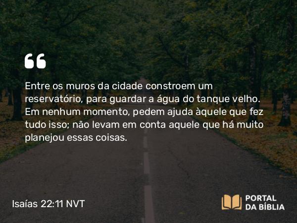 Isaías 22:11 NVT - Entre os muros da cidade constroem um reservatório, para guardar a água do tanque velho. Em nenhum momento, pedem ajuda àquele que fez tudo isso; não levam em conta aquele que há muito planejou essas coisas.