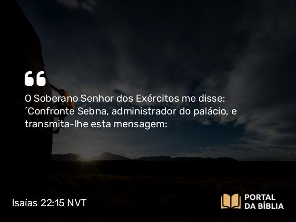 Isaías 22:15 NVT - O Soberano SENHOR dos Exércitos me disse: “Confronte Sebna, administrador do palácio, e transmita-lhe esta mensagem: