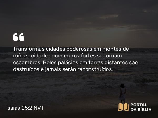 Isaías 25:2 NVT - Transformas cidades poderosas em montes de ruínas; cidades com muros fortes se tornam escombros. Belos palácios em terras distantes são destruídos e jamais serão reconstruídos.