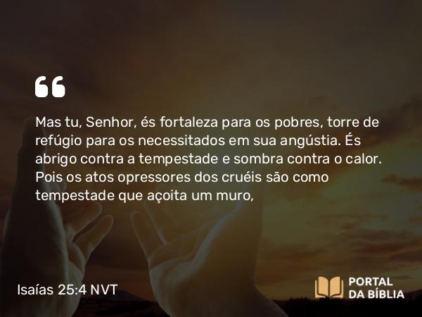 Isaías 25:4 NVT - Mas tu, SENHOR, és fortaleza para os pobres, torre de refúgio para os necessitados em sua angústia. És abrigo contra a tempestade e sombra contra o calor. Pois os atos opressores dos cruéis são como tempestade que açoita um muro,