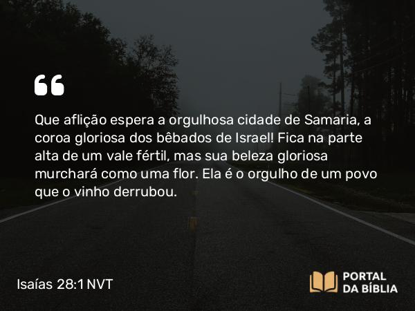 Isaías 28:1 NVT - Que aflição espera a orgulhosa cidade de Samaria, a coroa gloriosa dos bêbados de Israel! Fica na parte alta de um vale fértil, mas sua beleza gloriosa murchará como uma flor. Ela é o orgulho de um povo que o vinho derrubou.