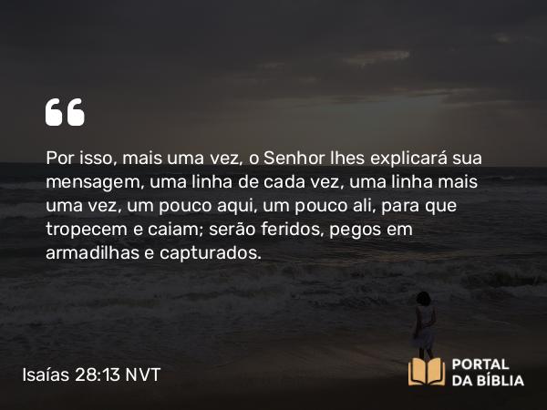 Isaías 28:13 NVT - Por isso, mais uma vez, o SENHOR lhes explicará sua mensagem, uma linha de cada vez, uma linha mais uma vez, um pouco aqui, um pouco ali, para que tropecem e caiam; serão feridos, pegos em armadilhas e capturados.