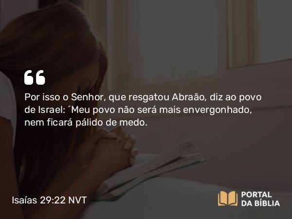 Isaías 29:22 NVT - Por isso o SENHOR, que resgatou Abraão, diz ao povo de Israel: “Meu povo não será mais envergonhado, nem ficará pálido de medo.